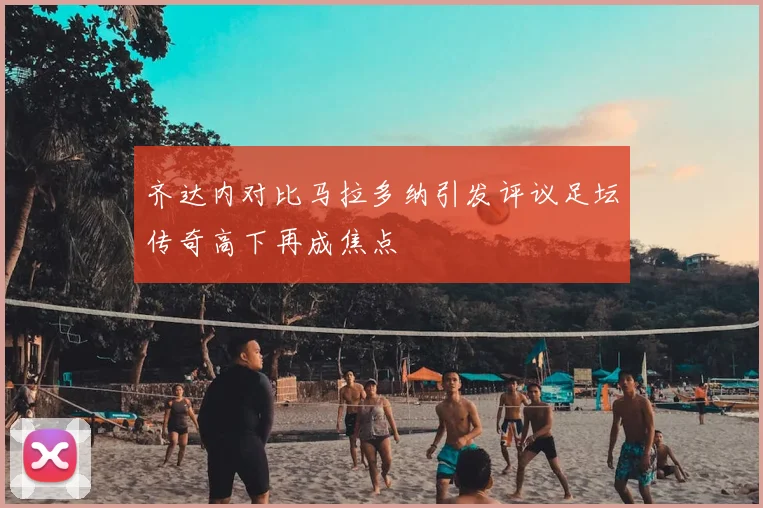 齐达内对比马拉多纳引发评议足坛传奇高下再成焦点