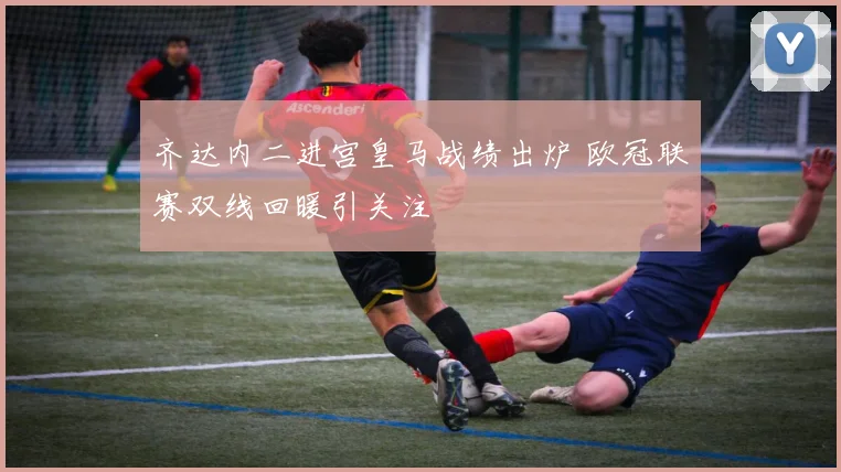 齐达内二进宫皇马战绩出炉 欧冠联赛双线回暖引关注