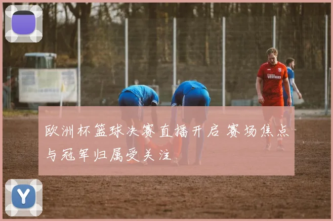 欧洲杯篮球决赛直播开启 赛场焦点与冠军归属受关注