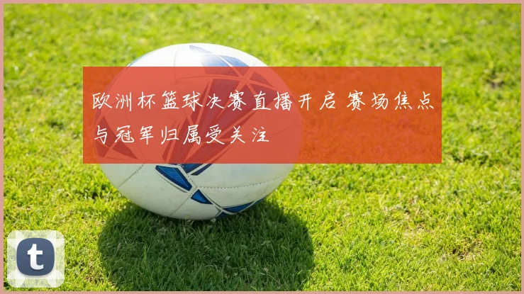 欧洲杯篮球决赛直播开启 赛场焦点与冠军归属受关注