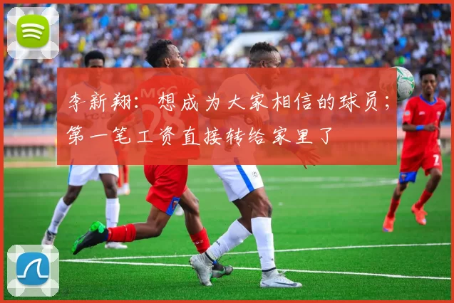 李新翔：想成为大家相信的球员；第一笔工资直接转给家里了