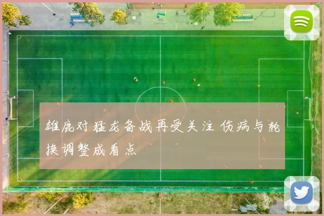 雄鹿对猛龙备战再受关注 伤病与轮换调整成看点