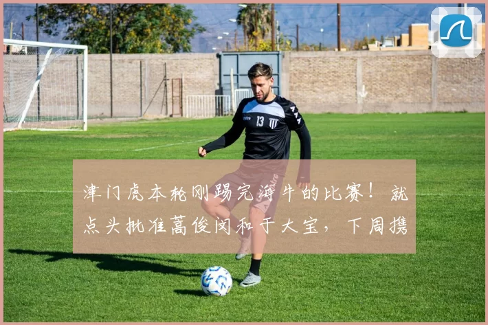 津门虎本轮刚踢完海牛的比赛！就点头批准蒿俊闵和于大宝，下周携手重返老东家效力的申请_刘彬彬_中超_本赛季