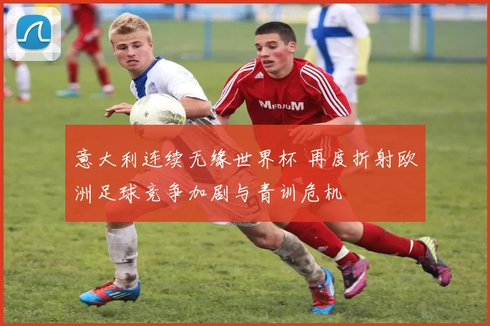 意大利连续无缘世界杯 再度折射欧洲足球竞争加剧与青训危机