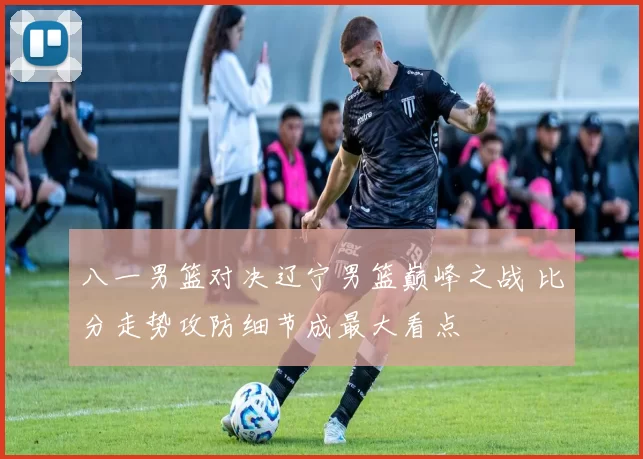 八一男篮对决辽宁男篮巅峰之战 比分走势攻防细节成最大看点