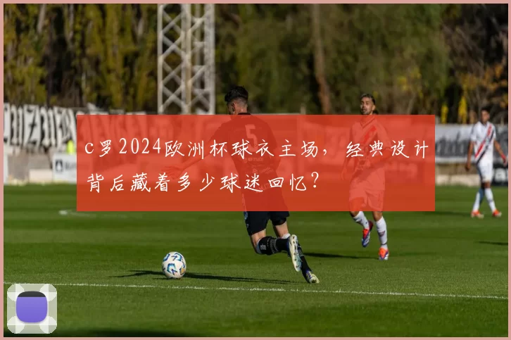 c罗2024欧洲杯球衣主场,经典设计背后藏着多少球迷回忆?