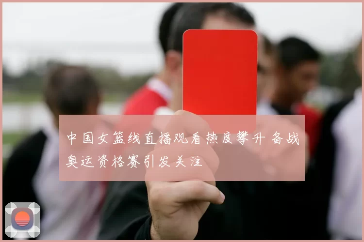 中国女篮线直播观看热度攀升 备战奥运资格赛引发关注