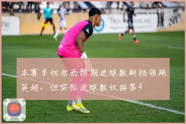 本赛季切尔西预期进球数断档领跑英超,但实际进球数仅排第4