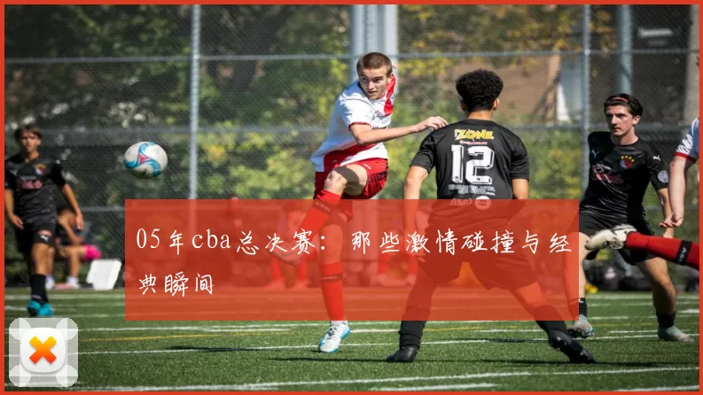 05年cba总决赛：那些激情碰撞与经典瞬间