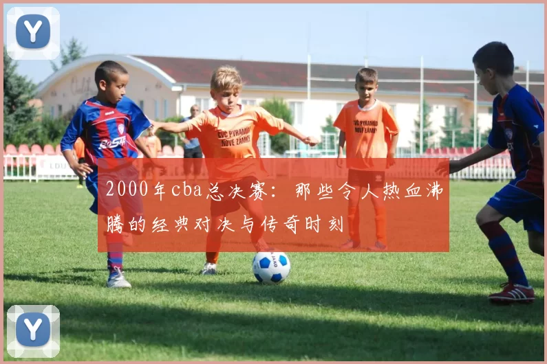 2000年cba总决赛：那些令人热血沸腾的经典对决与传奇时刻