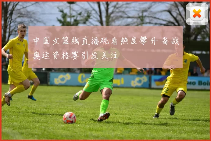 中国女篮线直播观看热度攀升 备战奥运资格赛引发关注
