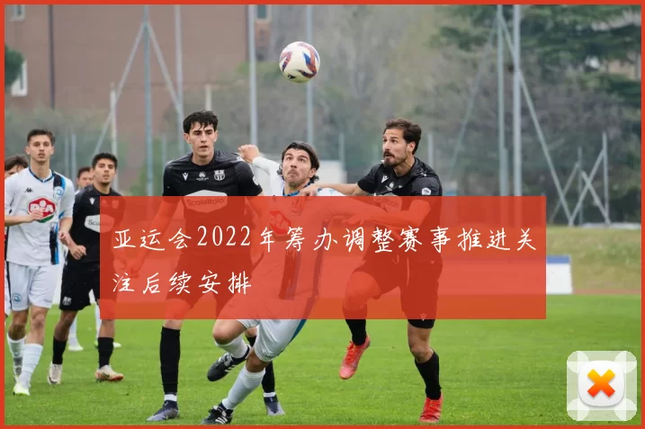 亚运会2022年筹办调整赛事推进关注后续安排