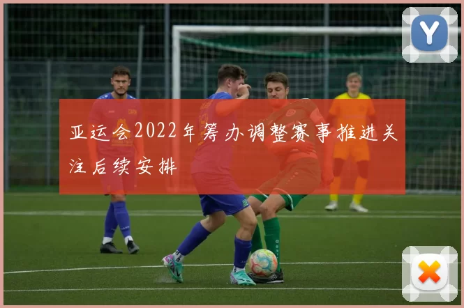 亚运会2022年筹办调整赛事推进关注后续安排