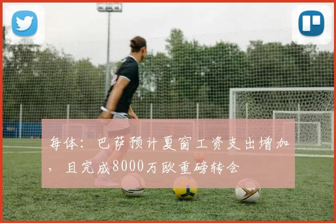 每体：巴萨预计夏窗工资支出增加，且完成8000万欧重磅转会