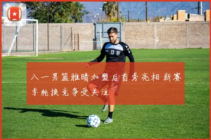 八一男篮雅晴加盟后首秀亮相 新赛季轮换竞争受关注