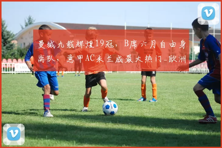 曼城九载辉煌19冠,B席六月自由身离队,意甲AC米兰成最大热门_欧洲冠军联赛_中场_欧冠