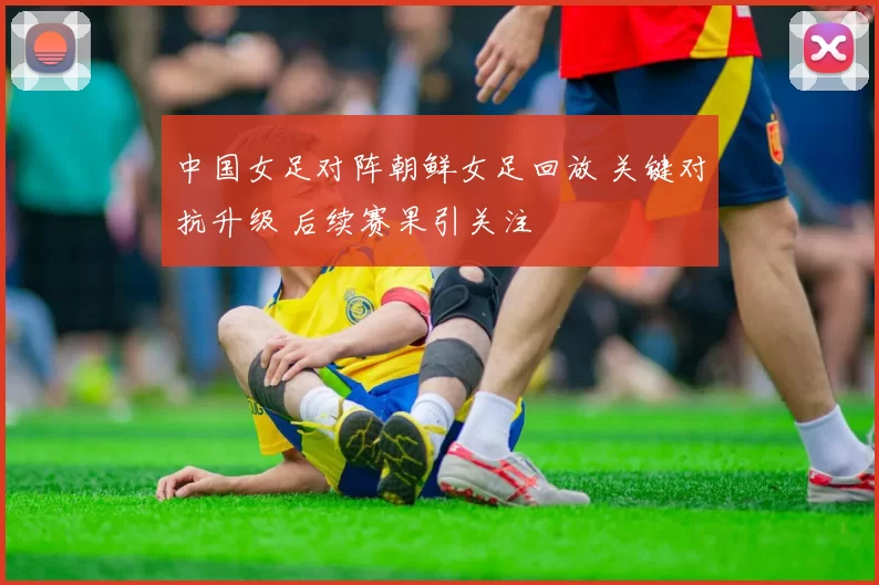 中国女足对阵朝鲜女足回放 关键对抗升级 后续赛果引关注