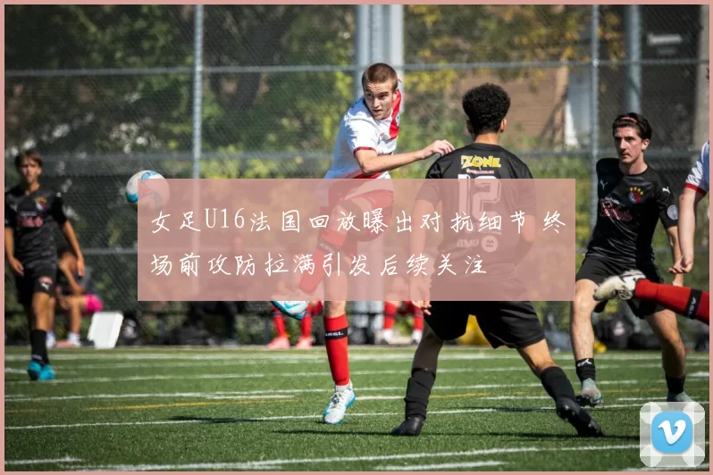 女足U16法国回放曝出对抗细节 终场前攻防拉满引发后续关注