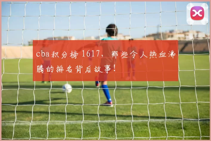 cba积分榜 1617，那些令人热血沸腾的排名背后故事！